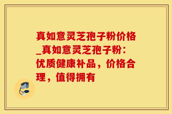 真如意灵芝孢子粉价格_真如意灵芝孢子粉：优质健康补品，价格合理，值得拥有