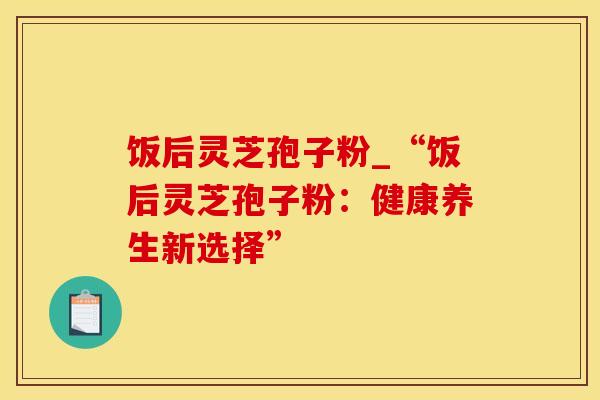 饭后灵芝孢子粉_“饭后灵芝孢子粉：健康养生新选择”