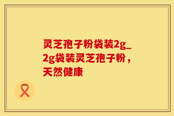 灵芝孢子粉袋装2g_2g袋装灵芝孢子粉，天然健康