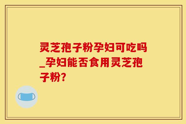 灵芝孢子粉孕妇可吃吗_孕妇能否食用灵芝孢子粉？