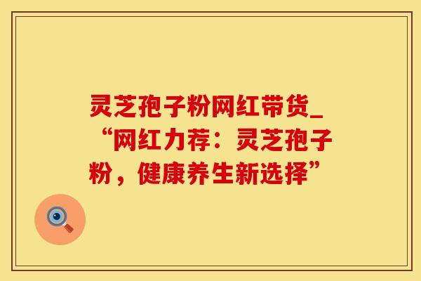 灵芝孢子粉网红带货_“网红力荐：灵芝孢子粉，健康养生新选择”