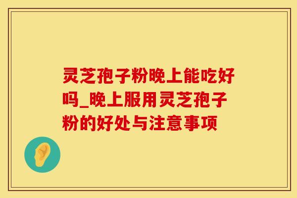 灵芝孢子粉晚上能吃好吗_晚上服用灵芝孢子粉的好处与注意事项