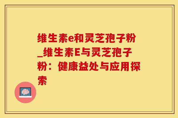 维生素e和灵芝孢子粉_维生素E与灵芝孢子粉：健康益处与应用探索