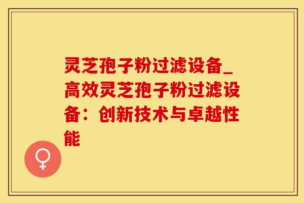 灵芝孢子粉过滤设备_高效灵芝孢子粉过滤设备：创新技术与卓越性能