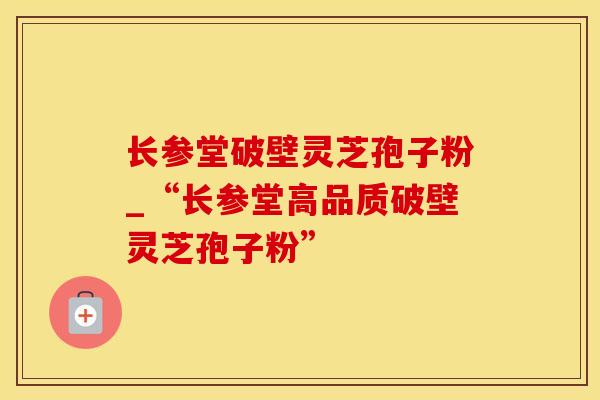 长参堂破壁灵芝孢子粉_“长参堂高品质破壁灵芝孢子粉”