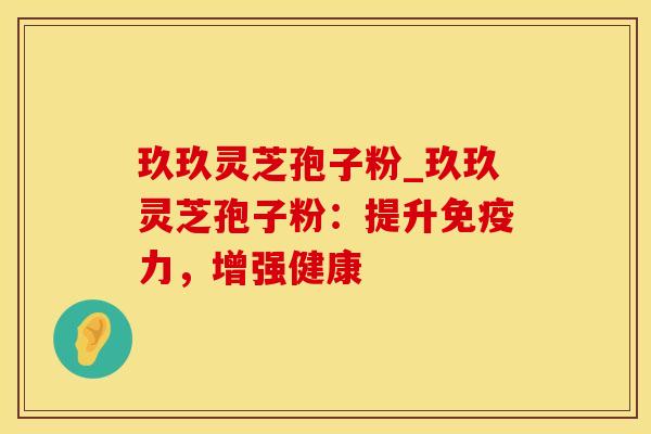 玖玖灵芝孢子粉_玖玖灵芝孢子粉：提升免疫力，增强健康