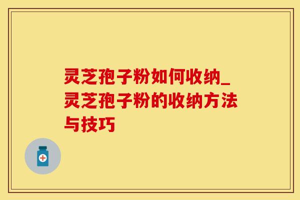 灵芝孢子粉如何收纳_灵芝孢子粉的收纳方法与技巧