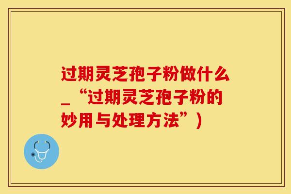 过期灵芝孢子粉做什么_“过期灵芝孢子粉的妙用与处理方法”) 过期灵芝孢子粉做什么_“过期灵芝孢子粉的妙用与处理方法”)