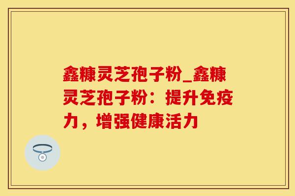 鑫糠灵芝孢子粉_鑫糠灵芝孢子粉：提升免疫力，增强健康活力