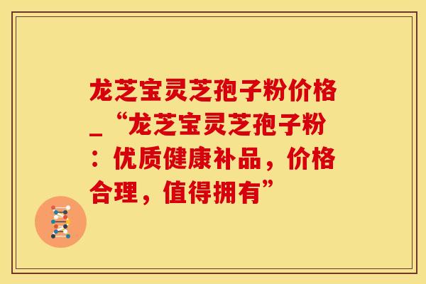 龙芝宝灵芝孢子粉价格_“龙芝宝灵芝孢子粉：优质健康补品，价格合理，值得拥有”