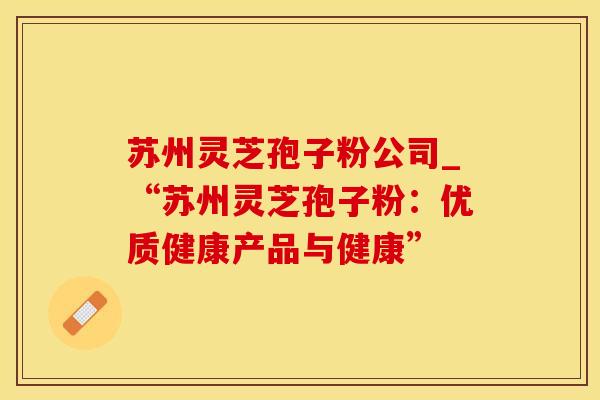 苏州灵芝孢子粉公司_“苏州灵芝孢子粉：优质健康产品与健康”