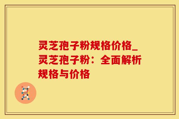 灵芝孢子粉规格价格_灵芝孢子粉：全面解析规格与价格