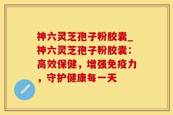 神六灵芝孢子粉胶囊_神六灵芝孢子粉胶囊：高效保健，增强免疫力，守护健康每一天