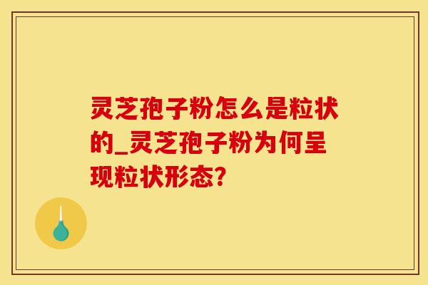灵芝孢子粉怎么是粒状的_灵芝孢子粉为何呈现粒状形态？