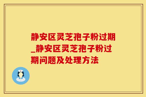 静安区灵芝孢子粉过期_静安区灵芝孢子粉过期问题及处理方法