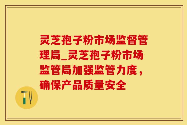 灵芝孢子粉市场监督管理局_灵芝孢子粉市场监管局加强监管力度，确保产品质量安全