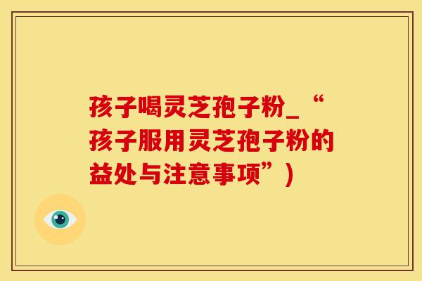 孩子喝灵芝孢子粉_“孩子服用灵芝孢子粉的益处与注意事项”)
