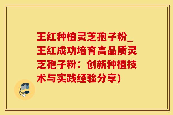 王红种植灵芝孢子粉_王红成功培育高品质灵芝孢子粉：创新种植技术与实践经验分享)