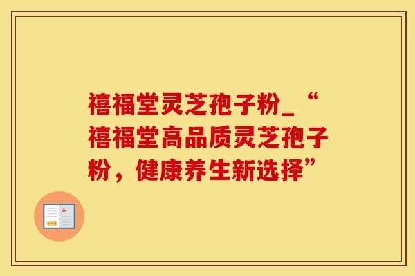 禧福堂灵芝孢子粉_“禧福堂高品质灵芝孢子粉，健康养生新选择”