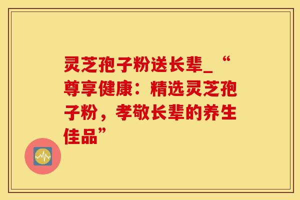 灵芝孢子粉送长辈_“尊享健康:精选灵芝孢子粉,孝敬长辈的养生佳品” 灵芝孢子粉送长辈_“尊享健康:精选灵芝孢子粉,孝敬长辈的养生佳品”