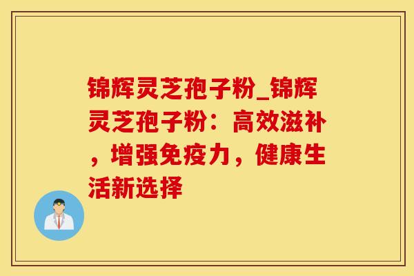 锦辉灵芝孢子粉_锦辉灵芝孢子粉：高效滋补，增强免疫力，健康生活新选择