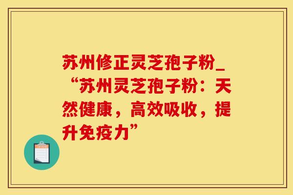 苏州修正灵芝孢子粉_“苏州灵芝孢子粉：天然健康，高效吸收，提升免疫力”