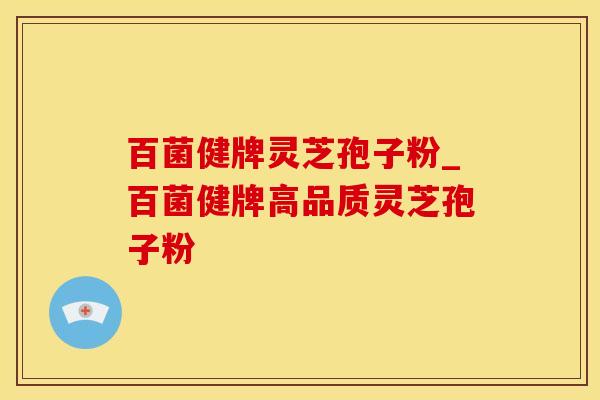 百菌健牌灵芝孢子粉_百菌健牌高品质灵芝孢子粉