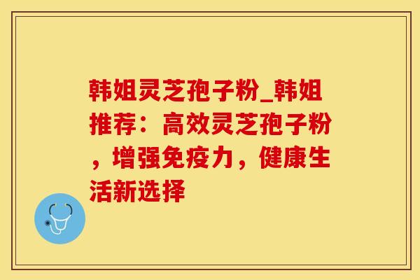 韩姐灵芝孢子粉_韩姐推荐:高效灵芝孢子粉,增强免疫力,健康生活新选择 韩姐灵芝孢子粉_韩姐推荐:高效灵芝孢子粉,增强免疫力,健康生活新选择