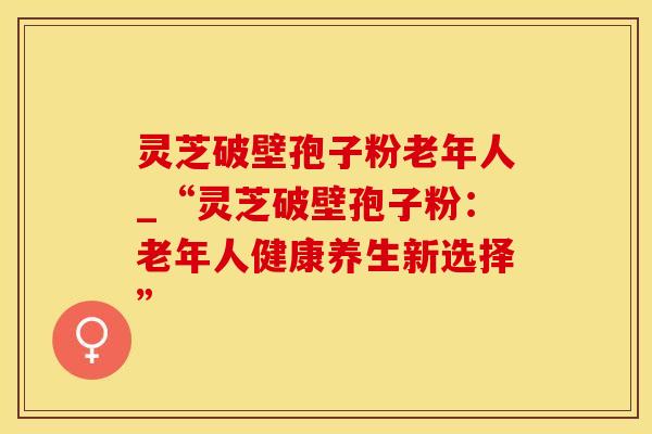 灵芝破壁孢子粉老年人_“灵芝破壁孢子粉：老年人健康养生新选择”