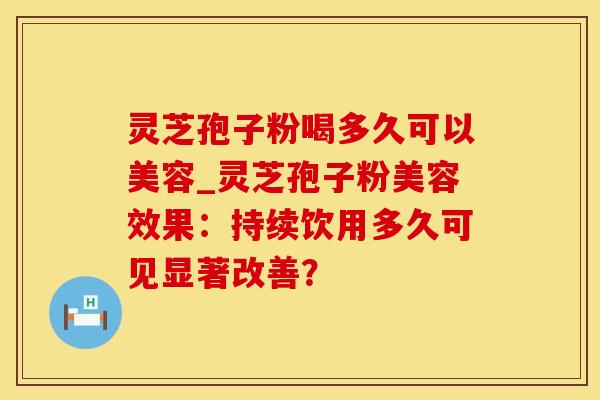 灵芝孢子粉喝多久可以美容_灵芝孢子粉美容效果：持续饮用多久可见显著改善？