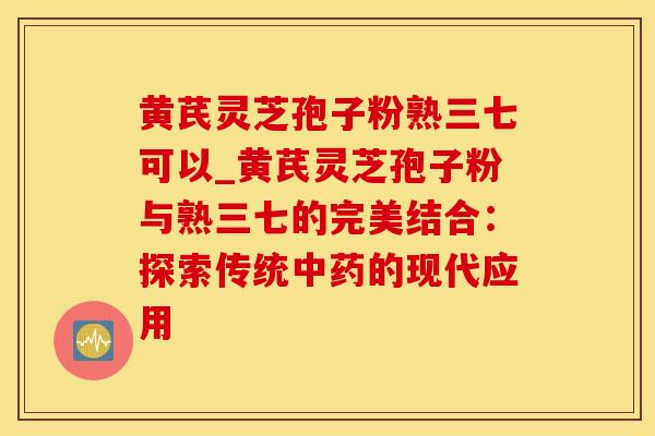 黄芪灵芝孢子粉熟三七可以_黄芪灵芝孢子粉与熟三七的完美结合：探索传统中药的现代应用