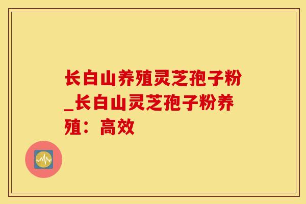 长白山养殖灵芝孢子粉_长白山灵芝孢子粉养殖：高效