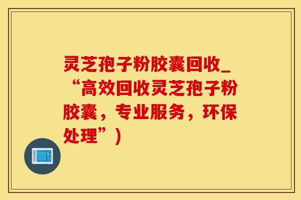 灵芝孢子粉胶囊回收_“高效回收灵芝孢子粉胶囊，专业服务，环保处理”)