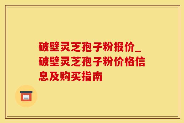 破壁灵芝孢子粉报价_破壁灵芝孢子粉价格信息及购买指南