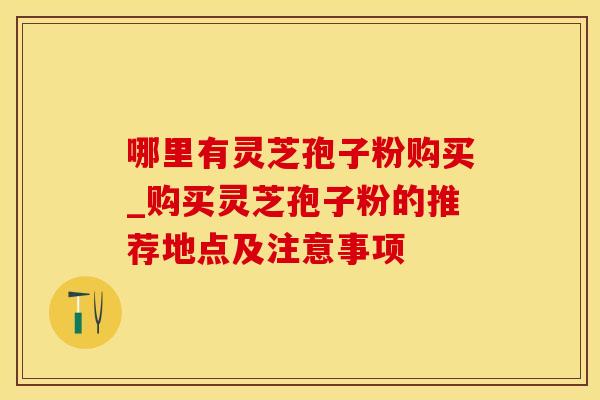 哪里有灵芝孢子粉购买_购买灵芝孢子粉的推荐地点及注意事项
