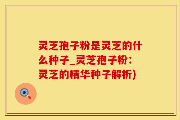 灵芝孢子粉是灵芝的什么种子_灵芝孢子粉：灵芝的精华种子解析)