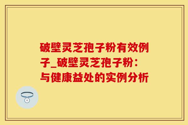 破壁灵芝孢子粉有效例子_破壁灵芝孢子粉：与健康益处的实例分析
