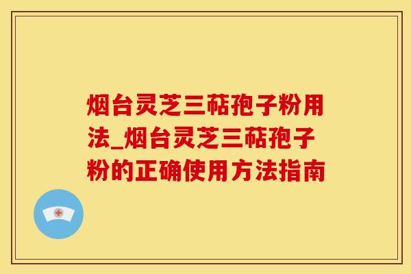 烟台灵芝三萜孢子粉用法_烟台灵芝三萜孢子粉的正确使用方法指南