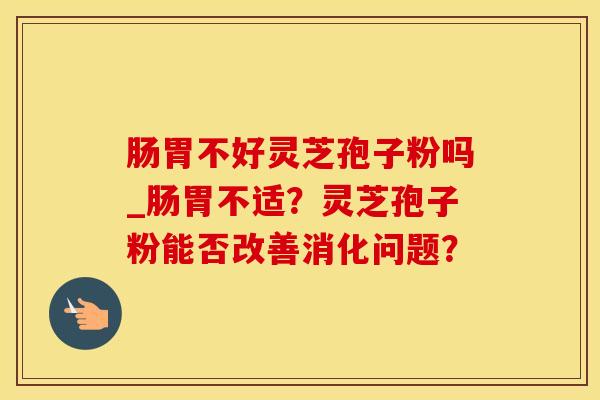 肠胃不好灵芝孢子粉吗_肠胃不适？灵芝孢子粉能否改善消化问题？