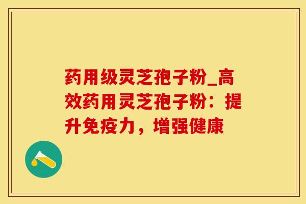 药用级灵芝孢子粉_高效药用灵芝孢子粉：提升免疫力，增强健康