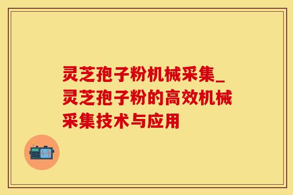 灵芝孢子粉机械采集_灵芝孢子粉的高效机械采集技术与应用