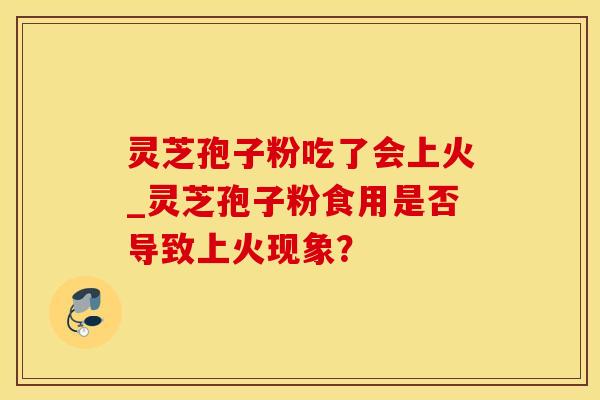 灵芝孢子粉吃了会上火_灵芝孢子粉食用是否导致上火现象？