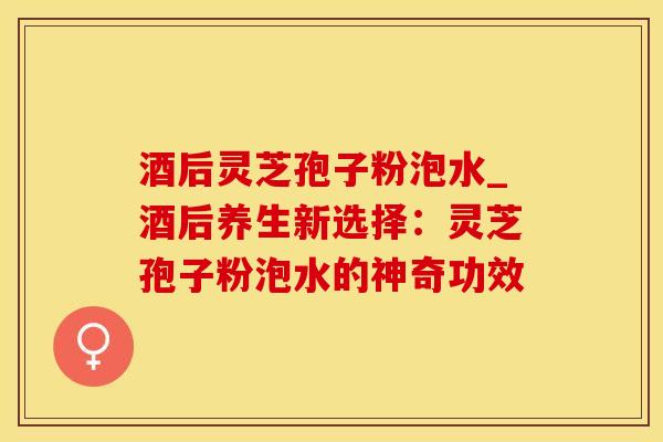 酒后灵芝孢子粉泡水_酒后养生新选择：灵芝孢子粉泡水的神奇功效