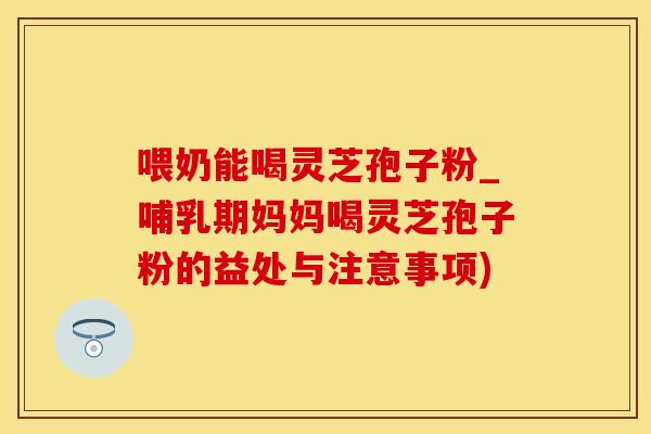 喂奶能喝灵芝孢子粉_哺乳期妈妈喝灵芝孢子粉的益处与注意事项)