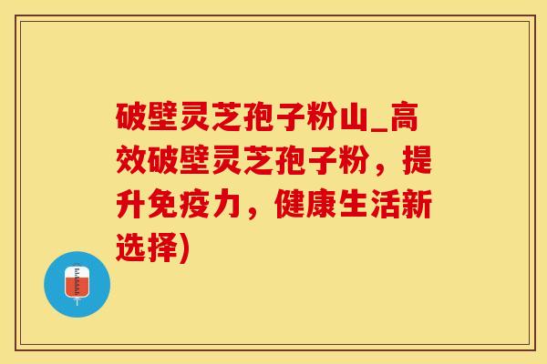 破壁灵芝孢子粉山_高效破壁灵芝孢子粉，提升免疫力，健康生活新选择)