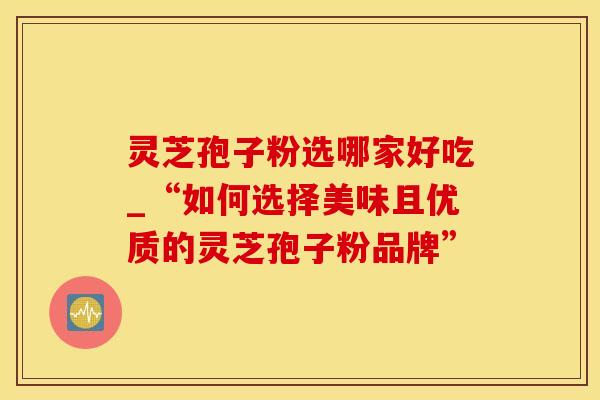 灵芝孢子粉选哪家好吃_“如何选择美味且优质的灵芝孢子粉品牌”