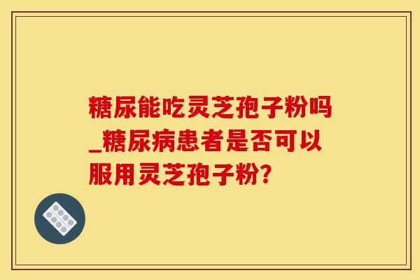 糖尿能吃灵芝孢子粉吗_糖尿病患者是否可以服用灵芝孢子粉？
