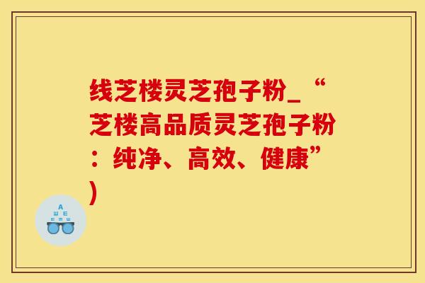 线芝楼灵芝孢子粉_“芝楼高品质灵芝孢子粉：纯净、高效、健康”)