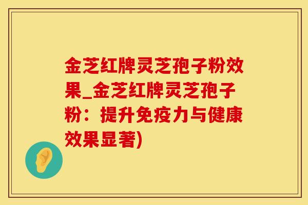 金芝红牌灵芝孢子粉效果_金芝红牌灵芝孢子粉：提升免疫力与健康效果显著)