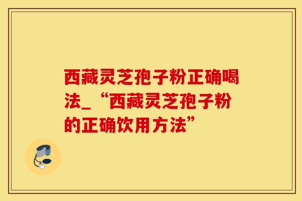 西藏灵芝孢子粉正确喝法_“西藏灵芝孢子粉的正确饮用方法”